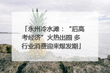 永州冷水滩：“后高考经济”火热出圈 多行业消费迎来爆发期