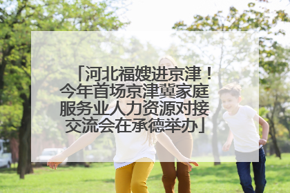 河北福嫂进京津！今年首场京津冀家庭服务业人力资源对接交流会在承德举办