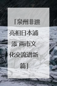 泉州非遗亮相日本浦添 两市文化交流谱新篇