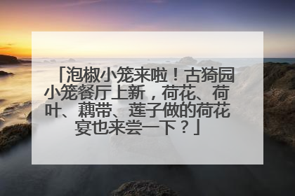 泡椒小笼来啦！古猗园小笼餐厅上新，荷花、荷叶、藕带、莲子做的荷花宴也来尝一下？