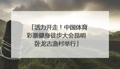 活力开走！中国体育彩票健身徒步大会昆明卧龙古渔村举行