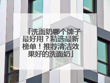洗面奶哪个牌子最好用？精选最新榜单！推荐清洁效果好的洗面奶