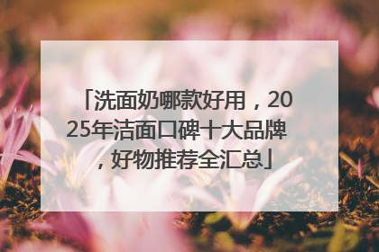 洗面奶哪款好用，2025年洁面口碑十大品牌，好物推荐全汇总