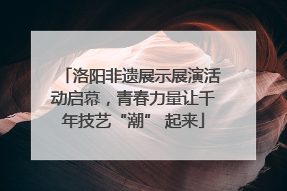 洛阳非遗展示展演活动启幕，青春力量让千年技艺“潮” 起来
