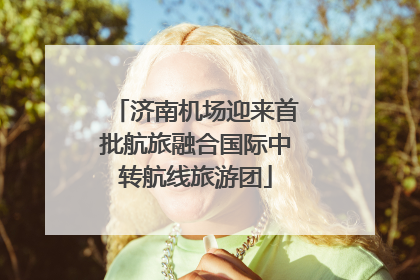 济南机场迎来首批航旅融合国际中转航线旅游团