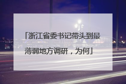 浙江省委书记带头到最薄弱地方调研，为何