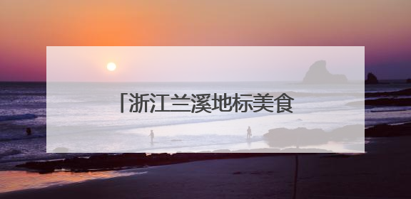 浙江兰溪地标美食“出圈”，激发“舌尖经济”新动能