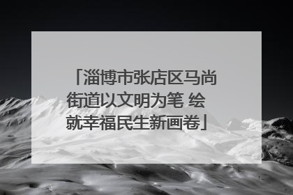 淄博市张店区马尚街道以文明为笔 绘就幸福民生新画卷