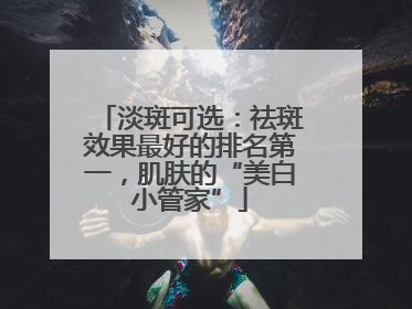 淡斑可选：祛斑效果最好的排名第一，肌肤的“美白小管家”