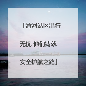 清河站区出行无忧 他们铸就安全护航之路