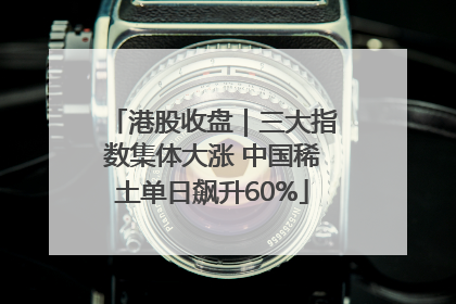 港股收盘｜三大指数集体大涨 中国稀土单日飙升60%