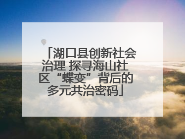 湖口县创新社会治理 探寻海山社区“蝶变”背后的多元共治密码
