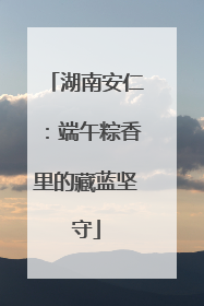 湖南安仁：端午粽香里的藏蓝坚守