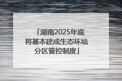 湖南2025年底将基本建成生态环境分区管控制度