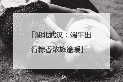 湖北武汉：端午出行粽香浓旅途暖