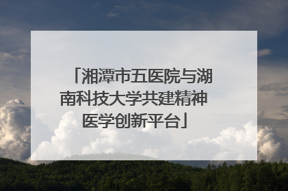 湘潭市五医院与湖南科技大学共建精神医学创新平台