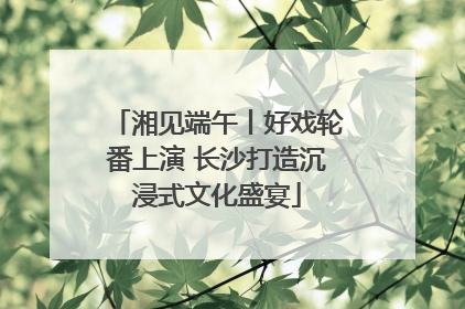 湘见端午丨好戏轮番上演 长沙打造沉浸式文化盛宴