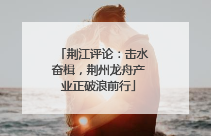 荆江评论：击水奋楫，荆州龙舟产业正破浪前行