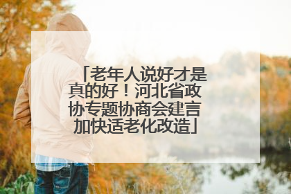 老年人说好才是真的好！河北省政协专题协商会建言加快适老化改造