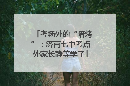 考场外的“陪烤”：济南七中考点外家长静等学子