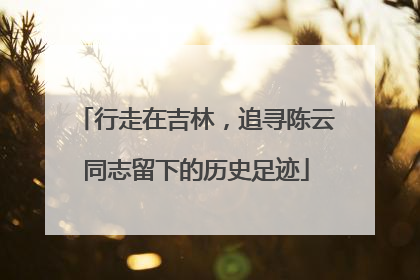 行走在吉林，追寻陈云同志留下的历史足迹