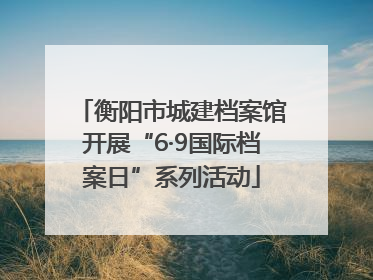 衡阳市城建档案馆开展“6·9国际档案日”系列活动