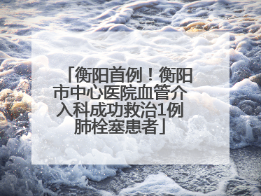 衡阳首例！衡阳市中心医院血管介入科成功救治1例肺栓塞患者
