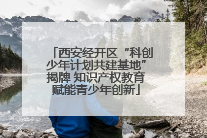 西安经开区“科创少年计划共建基地”揭牌 知识产权教育赋能青少年创新