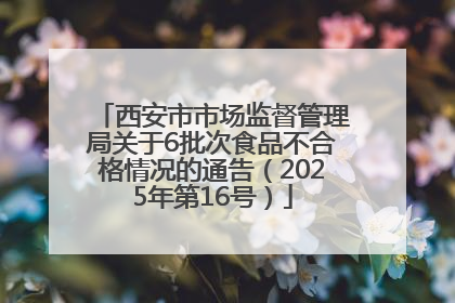 西安市市场监督管理局关于6批次食品不合格情况的通告（2025年第16号）
