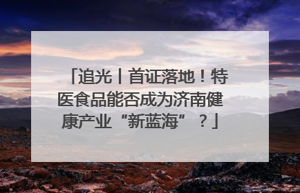 追光丨首证落地！特医食品能否成为济南健康产业“新蓝海”？