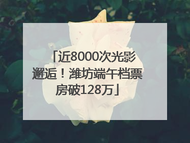 近8000次光影邂逅！潍坊端午档票房破128万