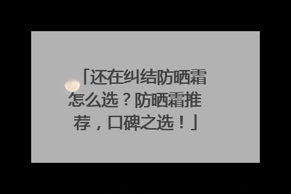 还在纠结防晒霜怎么选？防晒霜推荐，口碑之选！