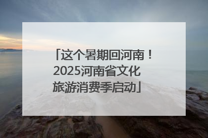 这个暑期回河南！2025河南省文化旅游消费季启动