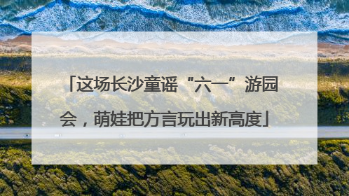 这场长沙童谣“六一”游园会，萌娃把方言玩出新高度