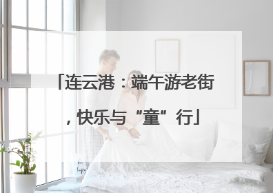 连云港：端午游老街，快乐与“童”行