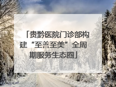 贵黔医院门诊部构建“至善至美”全周期服务生态圈