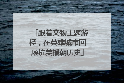 跟着文物主题游径，在英雄城市回顾抗美援朝历史