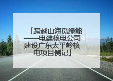 跨越山海觅绿能——电建核电公司建设广东太平岭核电项目侧记