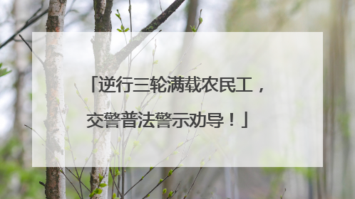 逆行三轮满载农民工，交警普法警示劝导！