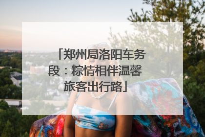 郑州局洛阳车务段：粽情相伴温馨旅客出行路