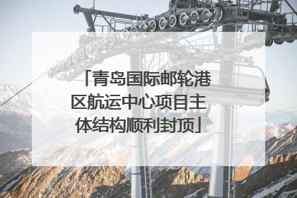 青岛国际邮轮港区航运中心项目主体结构顺利封顶