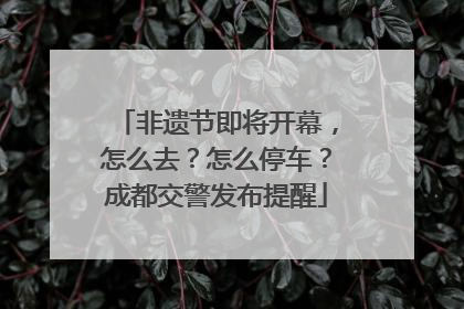 非遗节即将开幕，怎么去？怎么停车？成都交警发布提醒