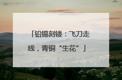 铅锡刻镂：飞刀走线，青铜“生花”