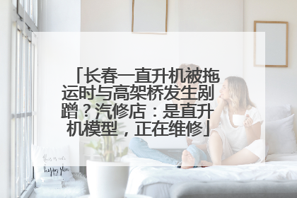 长春一直升机被拖运时与高架桥发生剐蹭？汽修店：是直升机模型，正在维修