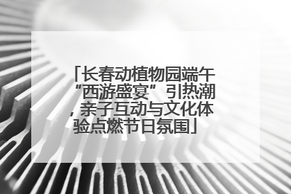 长春动植物园端午“西游盛宴”引热潮，亲子互动与文化体验点燃节日氛围