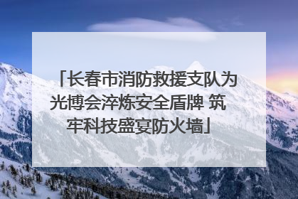 长春市消防救援支队为光博会淬炼安全盾牌 筑牢科技盛宴防火墙