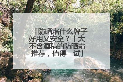 防晒霜什么牌子好用又安全？十大不含酒精的防晒霜推荐，值得一试