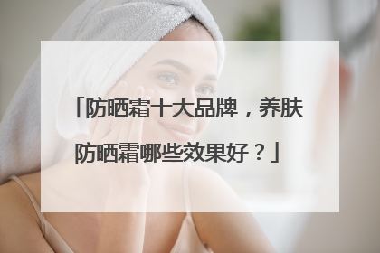 防晒霜十大品牌，养肤防晒霜哪些效果好？