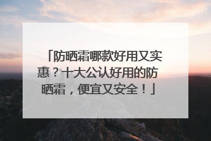 防晒霜哪款好用又实惠？十大公认好用的防晒霜，便宜又安全！