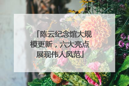 陈云纪念馆大规模更新，六大亮点展现伟人风范